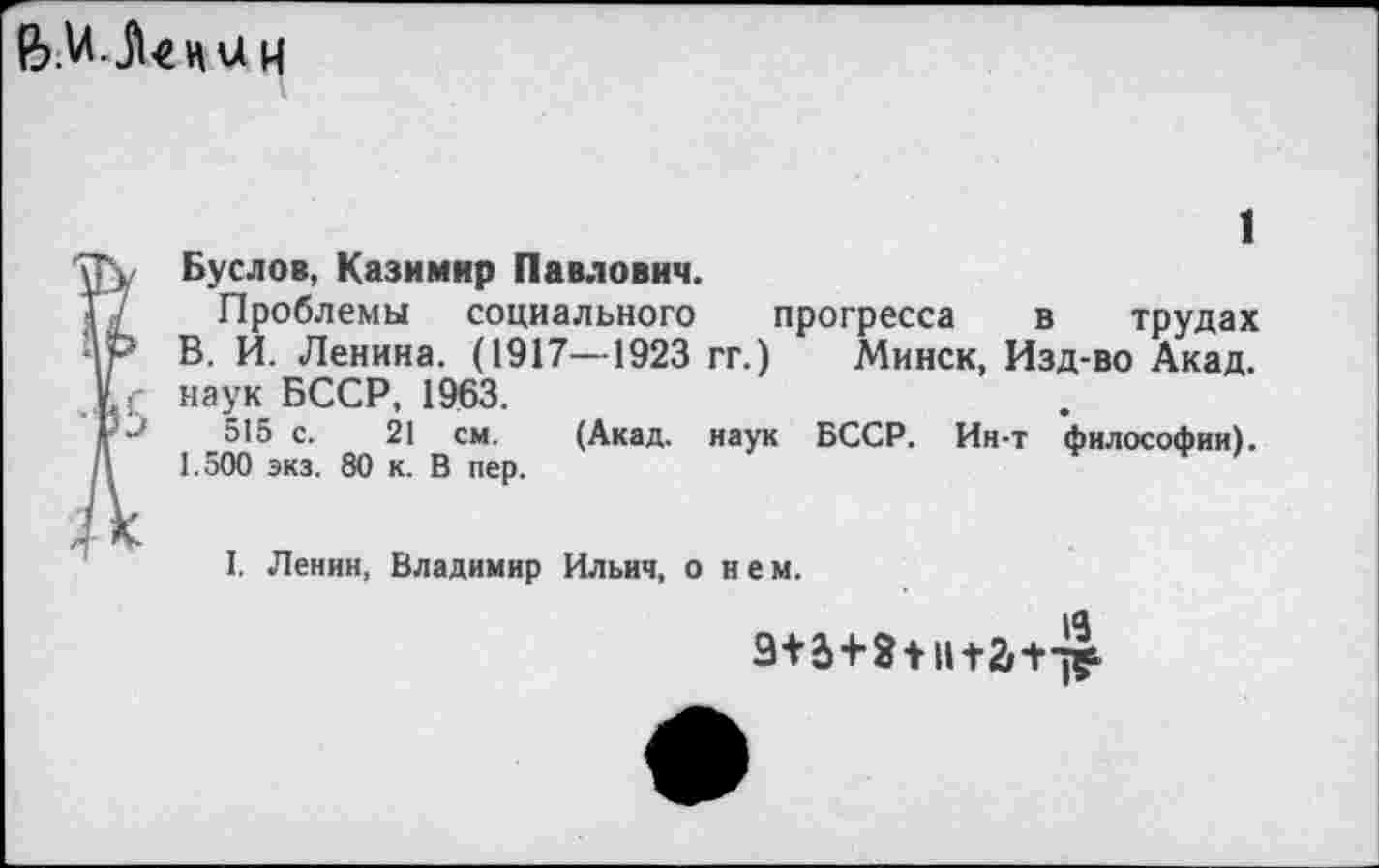 ﻿и
Буслов, Казимир Павлович.
Проблемы социального прогресса в трудах В. И. Ленина. (1917—1923 гг.) Минск, Изд-во Акад.
V : наук БССР, 1963.
I >	515 с. 21 см. (Акад, наук БССР. Ин-т философии).
\	1.500 экз. 80 к. В пер.
I. Ленин, Владимир Ильич, о н е м.
9+5+8 +II